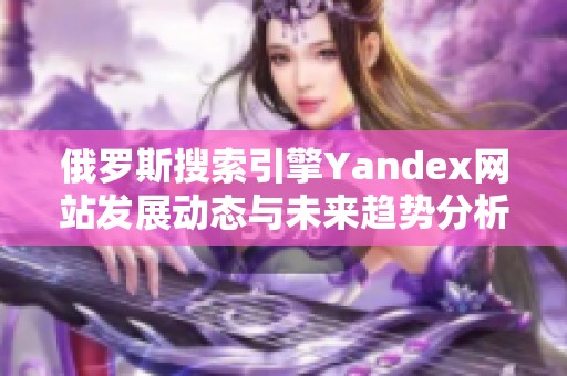 俄罗斯搜索引擎Yandex网站发展动态与未来趋势分析