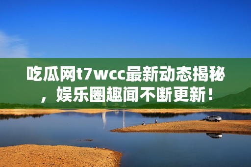 吃瓜网t7wcc最新动态揭秘，娱乐圈趣闻不断更新！