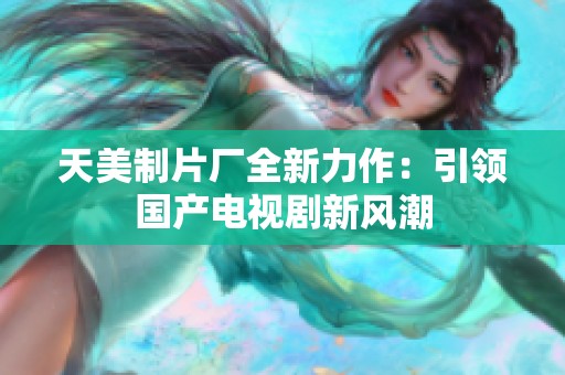 天美制片厂全新力作：引领国产电视剧新风潮