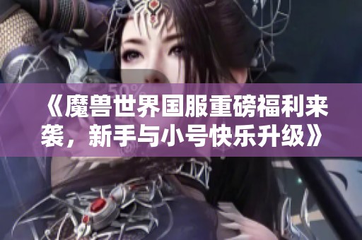 《魔兽世界国服重磅福利来袭，新手与小号快乐升级》