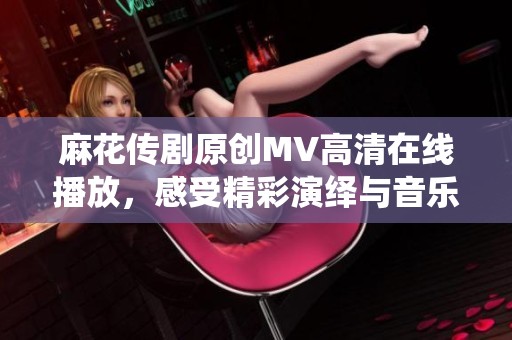 麻花传剧原创MV高清在线播放，感受精彩演绎与音乐魅力