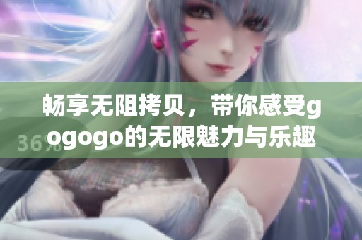 畅享无阻拷贝，带你感受gogogo的无限魅力与乐趣