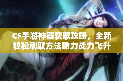 CF手游神器获取攻略，全新轻松刷取方法助力战力飞升