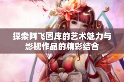 探索阿飞图库的艺术魅力与影视作品的精彩结合