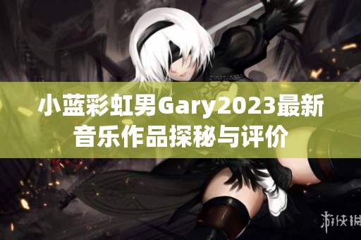 小蓝彩虹男Gary2023最新音乐作品探秘与评价