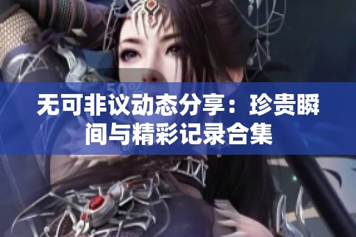 无可非议动态分享：珍贵瞬间与精彩记录合集