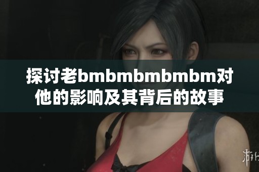 探讨老bmbmbmbmbm对他的影响及其背后的故事