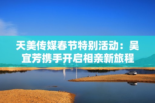 天美传媒春节特别活动：吴宜芳携手开启相亲新旅程