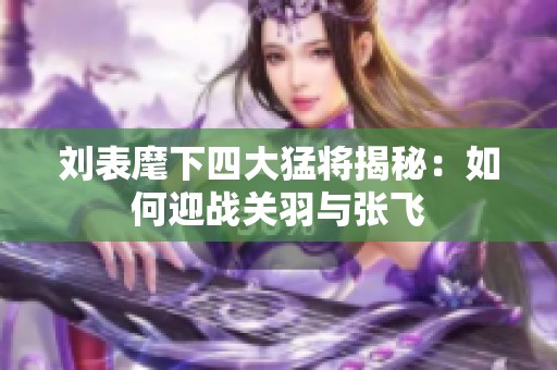 刘表麾下四大猛将揭秘：如何迎战关羽与张飞