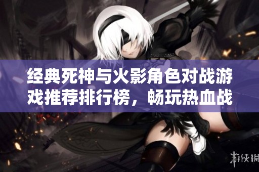 经典死神与火影角色对战游戏推荐排行榜，畅玩热血战斗手游合集