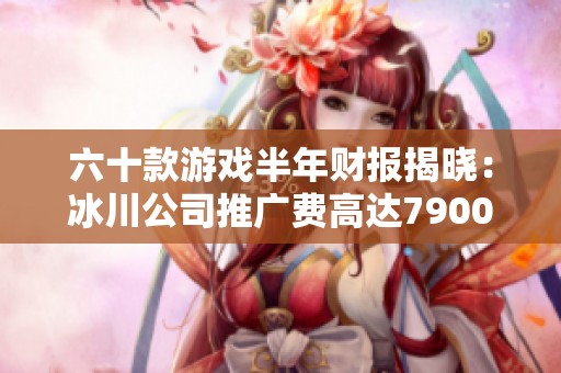 六十款游戏半年财报揭晓：冰川公司推广费高达7900万