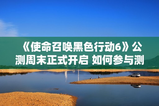 《使命召唤黑色行动6》公测周末正式开启 如何参与测试攻略分享