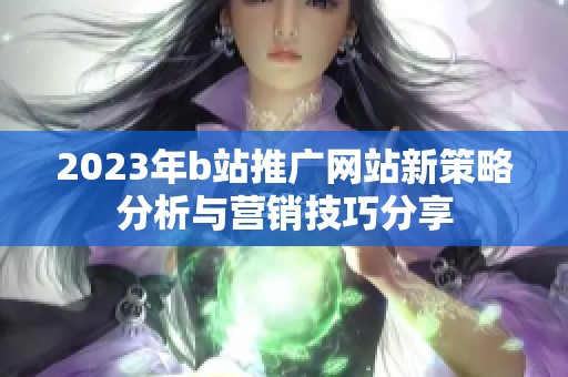 2023年b站推广网站新策略分析与营销技巧分享