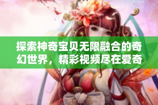 探索神奇宝贝无限融合的奇幻世界，精彩视频尽在爱奇艺