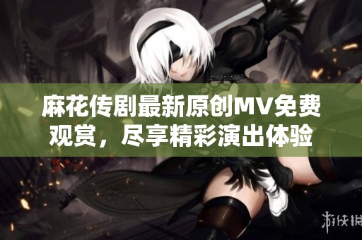 麻花传剧最新原创MV免费观赏，尽享精彩演出体验