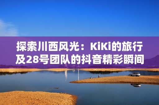 探索川西风光：KiKi的旅行及28号团队的抖音精彩瞬间