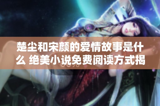 楚尘和宋颜的爱情故事是什么 绝美小说免费阅读方式揭秘