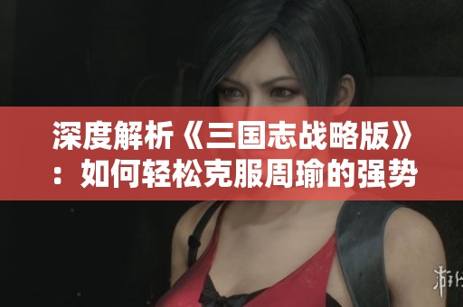 深度解析《三国志战略版》：如何轻松克服周瑜的强势与制胜秘籍
