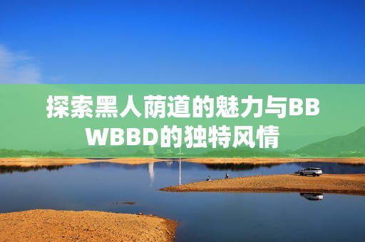 探索黑人荫道的魅力与BBWBBD的独特风情