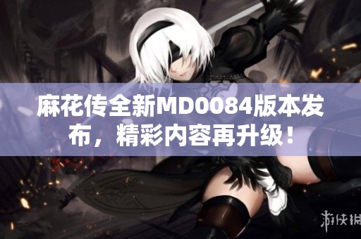 麻花传全新MD0084版本发布，精彩内容再升级！