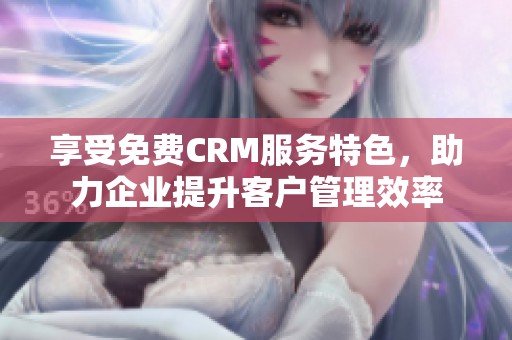 享受免费CRM服务特色，助力企业提升客户管理效率