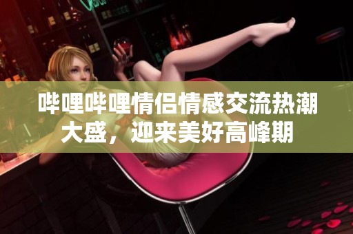 哔哩哔哩情侣情感交流热潮大盛，迎来美好高峰期
