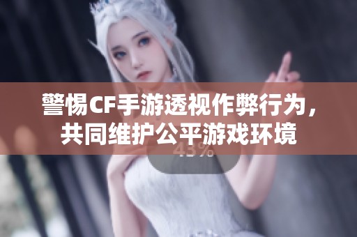 警惕CF手游透视作弊行为，共同维护公平游戏环境