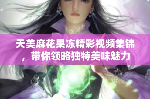 天美麻花果冻精彩视频集锦，带你领略独特美味魅力