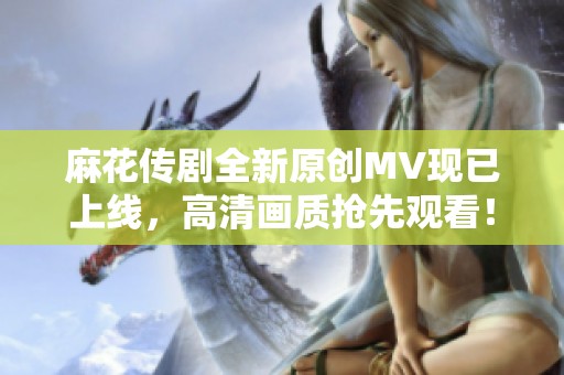 麻花传剧全新原创MV现已上线，高清画质抢先观看！