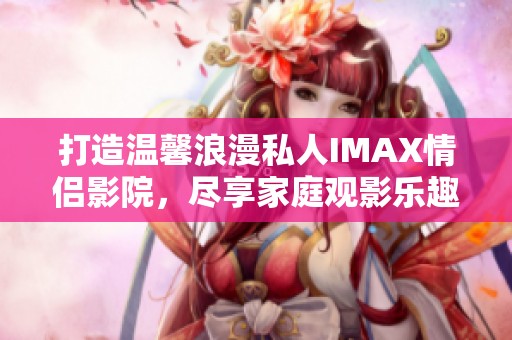 打造温馨浪漫私人IMAX情侣影院，尽享家庭观影乐趣