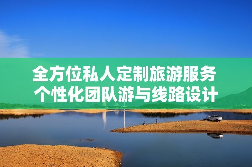 全方位私人定制旅游服务 个性化团队游与线路设计