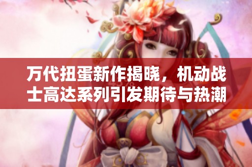万代扭蛋新作揭晓，机动战士高达系列引发期待与热潮