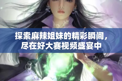 探索麻辣姐妹的精彩瞬间，尽在好大赛视频盛宴中