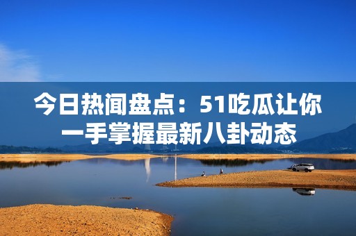 今日热闻盘点：51吃瓜让你一手掌握最新八卦动态