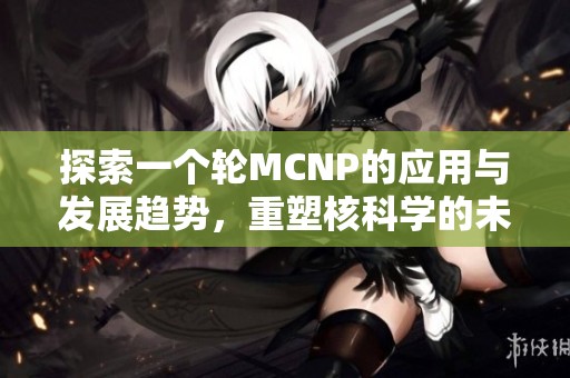 探索一个轮MCNP的应用与发展趋势，重塑核科学的未来