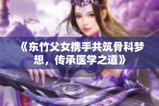 《东竹父女携手共筑骨科梦想，传承医学之道》