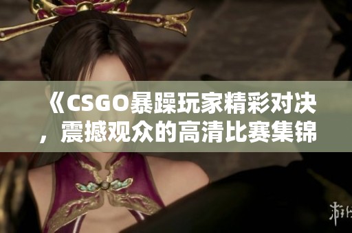 《CSGO暴躁玩家精彩对决，震撼观众的高清比赛集锦》