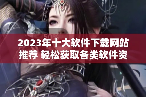 2023年十大软件下载网站推荐 轻松获取各类软件资源