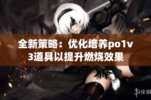 全新策略：优化培养po1v3道具以提升燃烧效果