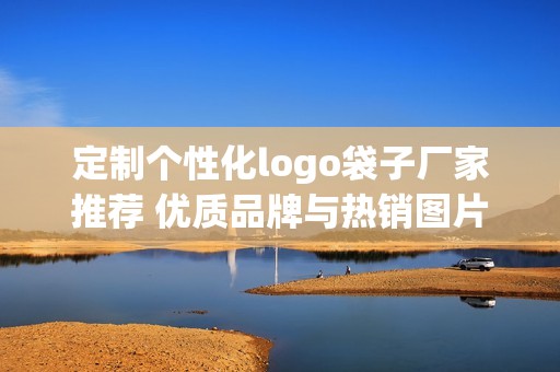 定制个性化logo袋子厂家推荐 优质品牌与热销图片汇总