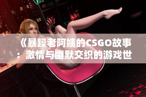 《暴躁老阿姨的CSGO故事：激情与幽默交织的游戏世界》