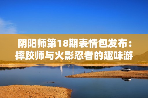 阴阳师第18期表情包发布：摔跤师与火影忍者的趣味游戏合集