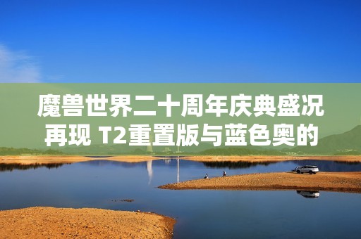 魔兽世界二十周年庆典盛况再现 T2重置版与蓝色奥的灰烬引爆期待