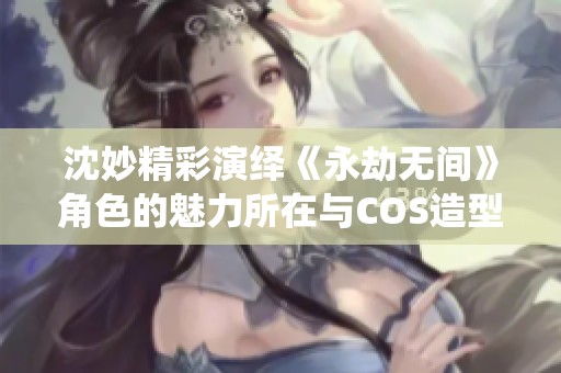 沈妙精彩演绎《永劫无间》角色的魅力所在与COS造型分析