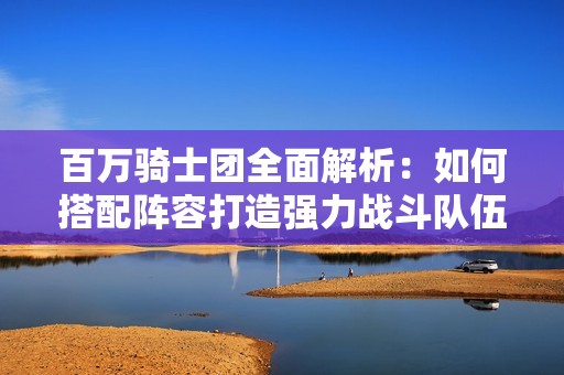 百万骑士团全面解析：如何搭配阵容打造强力战斗队伍