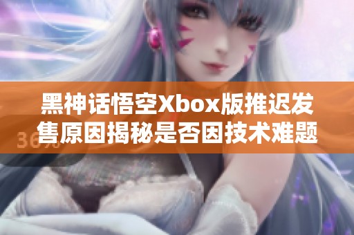 黑神话悟空Xbox版推迟发售原因揭秘是否因技术难题