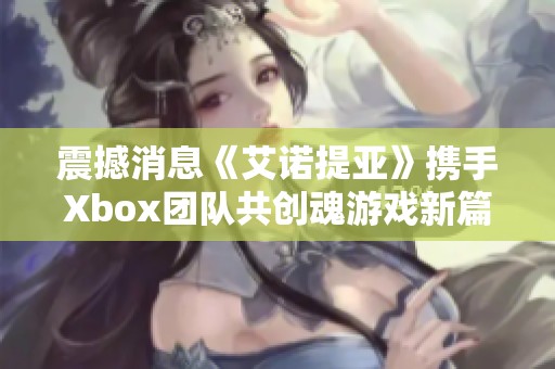 震撼消息《艾诺提亚》携手Xbox团队共创魂游戏新篇章