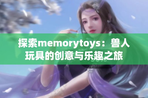 探索memorytoys：兽人玩具的创意与乐趣之旅