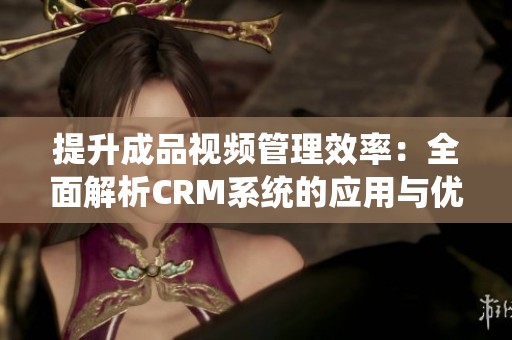 提升成品视频管理效率：全面解析CRM系统的应用与优势