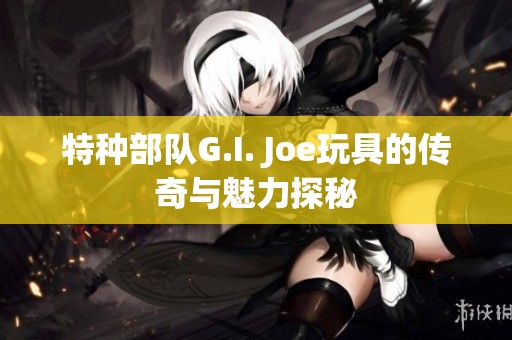 特种部队G.I. Joe玩具的传奇与魅力探秘